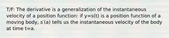 T/F: The derivative is a generalization of the instantaneous velocity of a position function: if y=s(t) is a position function of a moving body, s′(a) tells us the instantaneous velocity of the body at time t=a.