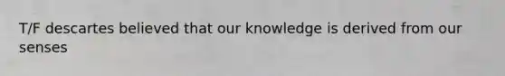 T/F descartes believed that our knowledge is derived from our senses