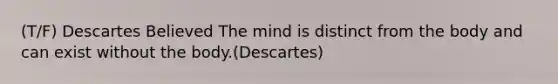 (T/F) Descartes Believed The mind is distinct from the body and can exist without the body.(Descartes)