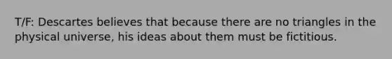 T/F: Descartes believes that because there are no triangles in the physical universe, his ideas about them must be fictitious.