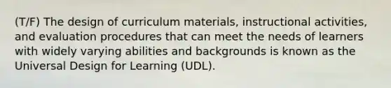 (T/F) The design of curriculum materials, instructional activities, and evaluation procedures that can meet the needs of learners with widely varying abilities and backgrounds is known as the Universal Design for Learning (UDL).