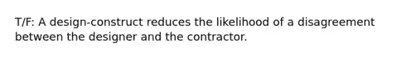 T/F: A design-construct reduces the likelihood of a disagreement between the designer and the contractor.