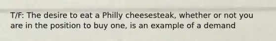 T/F: The desire to eat a Philly cheesesteak, whether or not you are in the position to buy one, is an example of a demand