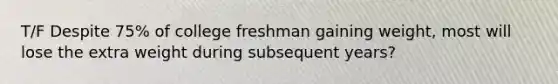 T/F Despite 75% of college freshman gaining weight, most will lose the extra weight during subsequent years?