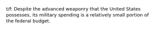 t/f: Despite the advanced weaponry that the United States possesses, its military spending is a relatively small portion of <a href='https://www.questionai.com/knowledge/kS29NErBPI-the-federal-budget' class='anchor-knowledge'>the federal budget</a>.