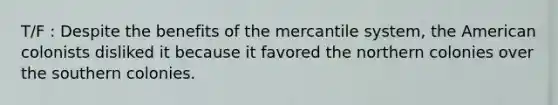 T/F : Despite the benefits of the mercantile system, the American colonists disliked it because it favored the northern colonies over the southern colonies.