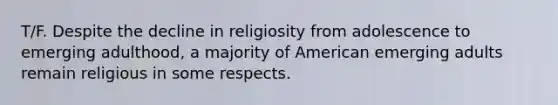 T/F. Despite the decline in religiosity from adolescence to emerging adulthood, a majority of American emerging adults remain religious in some respects.