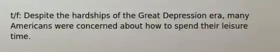 t/f: Despite the hardships of the Great Depression era, many Americans were concerned about how to spend their leisure time.