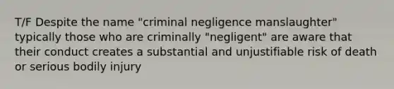 T/F Despite the name "criminal negligence manslaughter" typically those who are criminally "negligent" are aware that their conduct creates a substantial and unjustifiable risk of death or serious bodily injury