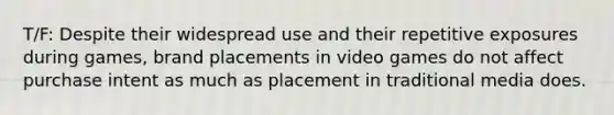 T/F: Despite their widespread use and their repetitive exposures during games, brand placements in video games do not affect purchase intent as much as placement in traditional media does.