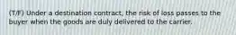 (T/F) Under a destination contract, the risk of loss passes to the buyer when the goods are duly delivered to the carrier.