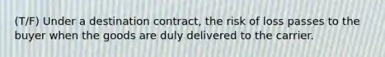 (T/F) Under a destination contract, the risk of loss passes to the buyer when the goods are duly delivered to the carrier.