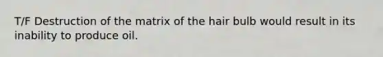 T/F Destruction of the matrix of the hair bulb would result in its inability to produce oil.