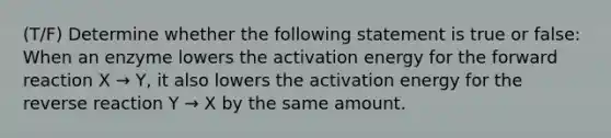 (T/F) Determine whether the following statement is true or false: When an enzyme lowers the activation energy for the forward reaction X → Y, it also lowers the activation energy for the reverse reaction Y → X by the same amount.