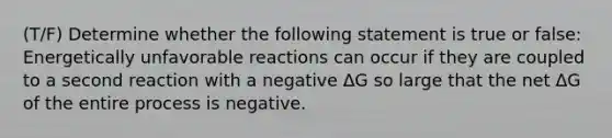 (T/F) Determine whether the following statement is true or false: Energetically unfavorable reactions can occur if they are coupled to a second reaction with a negative ΔG so large that the net ΔG of the entire process is negative.