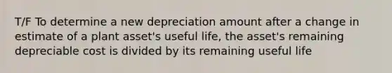 T/F To determine a new depreciation amount after a change in estimate of a plant asset's useful life, the asset's remaining depreciable cost is divided by its remaining useful life