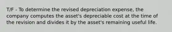 T/F - To determine the revised depreciation expense, the company computes the asset's depreciable cost at the time of the revision and divides it by the asset's remaining useful life.