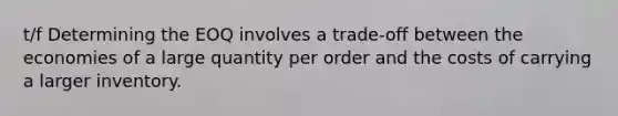 t/f Determining the EOQ involves a trade-off between the economies of a large quantity per order and the costs of carrying a larger inventory.