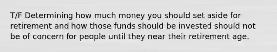 T/F Determining how much money you should set aside for retirement and how those funds should be invested should not be of concern for people until they near their retirement age.