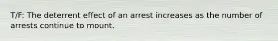 T/F: The deterrent effect of an arrest increases as the number of arrests continue to mount.