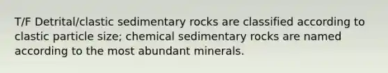 T/F Detrital/clastic sedimentary rocks are classified according to clastic particle size; chemical sedimentary rocks are named according to the most abundant minerals.