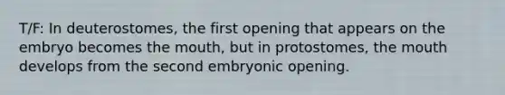 T/F: In deuterostomes, the first opening that appears on the embryo becomes <a href='https://www.questionai.com/knowledge/krBoWYDU6j-the-mouth' class='anchor-knowledge'>the mouth</a>, but in protostomes, the mouth develops from the second embryonic opening.