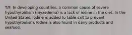 T/F: In developing countries, a common cause of severe hypothyroidism (myxedema) is a lack of iodine in the diet. In the United States, iodine is added to table salt to prevent hypothyroidism. Iodine is also found in dairy products and seafood.