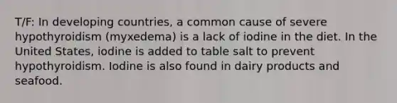 T/F: In developing countries, a common cause of severe hypothyroidism (myxedema) is a lack of iodine in the diet. In the United States, iodine is added to table salt to prevent hypothyroidism. Iodine is also found in dairy products and seafood.