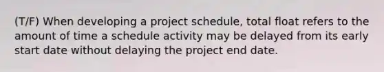 (T/F) When developing a project schedule, total float refers to the amount of time a schedule activity may be delayed from its early start date without delaying the project end date.