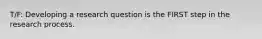 T/F: Developing a research question is the FIRST step in the research process.