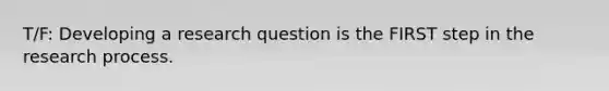 T/F: Developing a research question is the FIRST step in the research process.