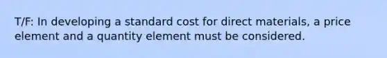 T/F: In developing a standard cost for direct materials, a price element and a quantity element must be considered.