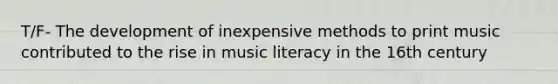 T/F- The development of inexpensive methods to print music contributed to the rise in music literacy in the 16th century