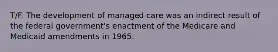 T/F. The development of managed care was an indirect result of the federal government's enactment of the Medicare and Medicaid amendments in 1965.