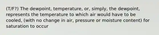 (T/F?) The dewpoint, temperature, or, simply, the dewpoint, represents the temperature to which air would have to be cooled, (with no change in air, pressure or moisture content) for saturation to occur