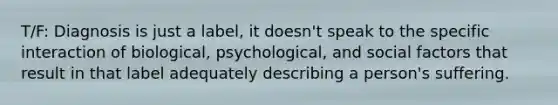 T/F: Diagnosis is just a label, it doesn't speak to the specific interaction of biological, psychological, and social factors that result in that label adequately describing a person's suffering.