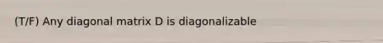 (T/F) Any diagonal matrix D is diagonalizable