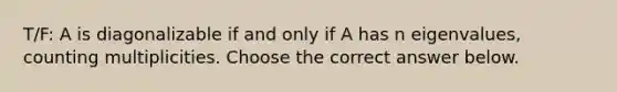 T/F: A is diagonalizable if and only if A has n​ eigenvalues, counting multiplicities. Choose the correct answer below.