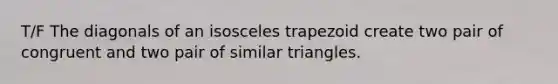 T/F The diagonals of an isosceles trapezoid create two pair of congruent and two pair of similar triangles.