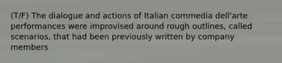 (T/F) The dialogue and actions of Italian commedia dell'arte performances were improvised around rough outlines, called scenarios, that had been previously written by company members