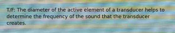 T/F: The diameter of the active element of a transducer helps to determine the frequency of the sound that the transducer creates.