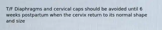 T/F Diaphragms and cervical caps should be avoided until 6 weeks postpartum when the cervix return to its normal shape and size