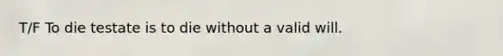 T/F To die testate is to die without a valid will.