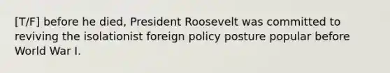 [T/F] before he died, President Roosevelt was committed to reviving the isolationist foreign policy posture popular before World War I.