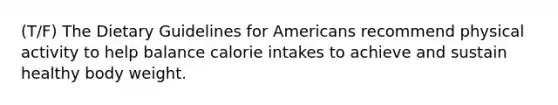 (T/F) The Dietary Guidelines for Americans recommend physical activity to help balance calorie intakes to achieve and sustain healthy body weight.