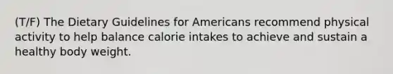 (T/F) The Dietary Guidelines for Americans recommend physical activity to help balance calorie intakes to achieve and sustain a healthy body weight.