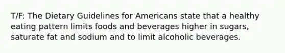 T/F: The Dietary Guidelines for Americans state that a healthy eating pattern limits foods and beverages higher in sugars, saturate fat and sodium and to limit alcoholic beverages.