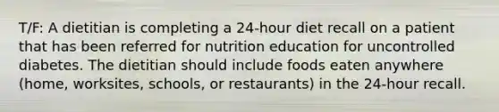 T/F: A dietitian is completing a 24-hour diet recall on a patient that has been referred for nutrition education for uncontrolled diabetes. The dietitian should include foods eaten anywhere (home, worksites, schools, or restaurants) in the 24-hour recall.