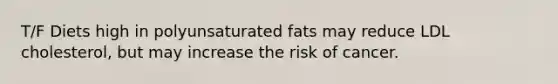 T/F Diets high in polyunsaturated fats may reduce LDL cholesterol, but may increase the risk of cancer.