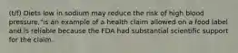 (t/f) Diets low in sodium may reduce the risk of high blood pressure,"is an example of a health claim allowed on a food label and is reliable because the FDA had substantial scientific support for the claim.​